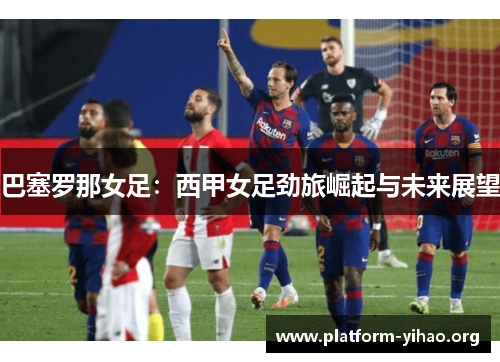 巴塞罗那女足:西甲女足劲旅崛起与未来展望 巴塞罗那女足:西甲女足劲旅崛起与未来展望