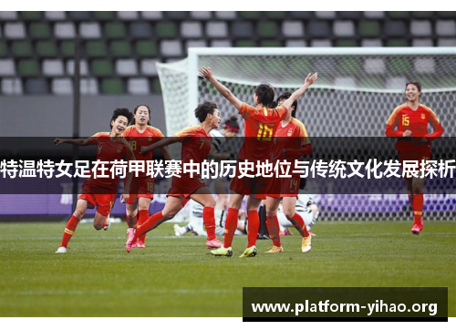 特温特女足在荷甲联赛中的历史地位与传统文化发展探析 特温特女足在荷甲联赛中的历史地位与传统文化发展探析