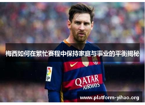 梅西如何在繁忙赛程中保持家庭与事业的平衡揭秘