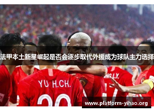 法甲本土新星崛起是否会逐步取代外援成为球队主力选择 法甲本土新星崛起是否会逐步取代外援成为球队主力选择