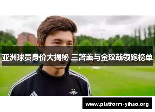亚洲球员身价大揭秘 三笘薰与金玟哉领跑榜单 亚洲球员身价大揭秘 三笘薰与金玟哉领跑榜单