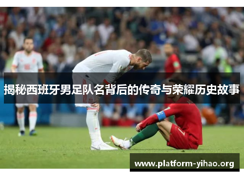 揭秘西班牙男足队名背后的传奇与荣耀历史故事 揭秘西班牙男足队名背后的传奇与荣耀历史故事