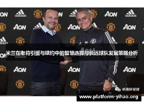 米兰在老将引援与续约中的智慧选择与长远球队发展策略分析 米兰在老将引援与续约中的智慧选择与长远球队发展策略分析