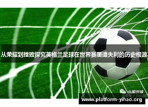 从荣耀到挫败探究英格兰足球在世界赛屡遭失利的历史根源 从荣耀到挫败探究英格兰足球在世界赛屡遭失利的历史根源