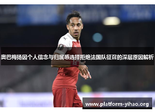 奥巴梅扬因个人信念与归属感选择拒绝法国队征召的深层原因解析